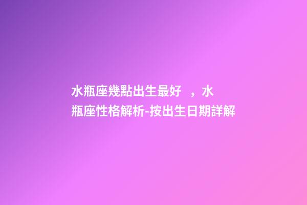 水瓶座幾點出生最好，水瓶座性格解析-按出生日期詳解